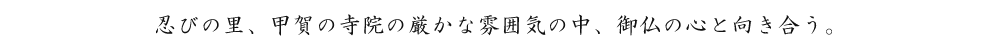 忍びの里、甲賀の寺院の厳かな雰囲気の中、御仏の心と向き合う。